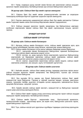 53.1. Үзмэр, олдворын дутуу хэсгийг нөхөн бүтээх үйл ажиллагааг соѐлын асуудал
эрхэлсэн төрийн захиргааны төв байгууллагаас эрх олгосон байгууллага гүйцэтгэнэ.
54 дүгээр зүйл. Соёлын биет бус өвийг сэргээн амилуулах
54.1. Соѐлын биет бус өвийг өвлөн уламжлуулагчийн залгамж үе алдагдсан
тохиолдолд холбогдох бүртгэл судалгааг үндэслэн сэргээн амилуулна.
54.2. Сэргээн амилуулах шаардлагатай соѐлын биет бус өвийн жагсаалтыг Соѐлын
өвийн Үндэсний төвийн санал болгосноор Мэргэжлийн зөвлөл тодорхойлоно.
54.3. Соѐлын асуудал эрхэлсэн төрийн захиргааны төв байгууллагын дэргэдэх
холбогдох мэргэжлийн зөвлөл соѐлын биет бус өвийг сэргээгдсэнд тооцож, дүгнэлт
гаргана.
АРАВДУГААР БҮЛЭГ
СОЁЛЫН ӨВИЙГ СУРТАЛЧЛАХ
55 дугаар зүйл. Соёлын өвийн боловсрол
55.1. Иргэдэд соѐлын өвийн боловсрол олгох, соѐлын өвийг хамгаалах арга, арга
барилд сургах хөтөлбөрийг Засгийн газар баталж, хэрэгжилтийг зохион байгуулна.
55.2. Соѐлын өвийн боловсрол олгох ажлыг дараахь байдлаар зохион байгуулна:
55.2.1. сургуулийн өмнөх боловсролын байгууллага, ерөнхий боловсролын
сургуульд соѐлын өвийг хамгаалах мэдлэг олгох;
55.2.2. коллеж, их, дээд сургууль болон мэргэжлийн сургалтын байгууллагад
мэргэжлийн чиг баримжааг харгалзан соѐлын өвийг хамгаалах, соѐлын өвийг
зохистой ашиглах шинжлэх ухааны үндэслэлтэй мэдлэг олгох;
55.2.3. хэвлэл, мэдээллийн хэрэгслээр соѐлын өвийн мэдлэг, соѐлын өвийг
хамгаалах уламжлал, зан заншил, хууль тогтоомжийг сурталчлах.
56 дугаар зүйл. Соёлын өвийн үзэсгэлэн
56.1. Нийтийн өмчийн соѐлын биет өвөөр дотоод, гадаадад үзэсгэлэн гаргах ажлыг
соѐлын асуудал эрхэлсэн төрийн захиргааны төв байгууллага, түүнээс эрх олгосон
байгууллага зохион байгуулна.
56.2. Энэ хуулийн 56.1-д заасан эрх бүхий байгууллага соѐлын биет өвийг
эзэмшигчтэй гэрээ байгуулна. Гэрээнд уг зүйлийг ашиглах нөхцөл, хугацаа, даатгалын
хэмжээ, түрээсийн төлбөр, ашиглагч этгээдийн хүлээх хариуцлага, хамгаалалтын болон
эрсдлийн баталгааны нөхцлийг тусгана.
56.3. Хувийн өмчийн соѐлын өвийг өмчлөгч, эзэмшигчтэй нь байгуулсан гэрээний
үндсэн дээр үзэсгэлэнд оролцуулж болно.
56.4. Соѐлын биет өвийг гадаад улсад үзэсгэлэнд оролцуулах гэрээг соѐлын асуудал
хариуцсан төрийн захиргааны төв байгууллага хянана.
56.5. Соѐлын өвийн бүртгэл мэдээллийн санд бүртгүүлээгүй археологи,
палеонтологийн олдвор, дурсгалаар иргэн, аж ахуйн нэгж, байгууллага үзэсгэлэн гаргах,
музей байгуулахыг хориглоно.
56.6. Түүх, соѐлын хосгүй үнэт дурсгалын хуулбарыг гадаадын үзэсгэлэнд оролцуулж
болно.
 