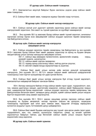 57 дугаар зүйл. Соёлын өвийг тээвэрлэх
57.1. Хамгаалалтын аюулгүй байдлыг бүрэн хангасны үндсэн дээр соѐлын өвийг
зөөж тээвэрлэнэ.
57.2. Соѐлын биет өвийг зөөж, тээвэрлэх журмыг Засгийн газар тогтооно.
58 дугаар зүйл. Соёлын өвийг хилээр нэвтрүүлэх
58.1. Соѐлын хосгүй үнэт дурсгалт зүйлийн зэрэглэлд орсон соѐлын өвийг хилээр
нэвтрүүлэхийг хориглоно. Энэ заалт нь түүний хувилсан эх хуулбарт хамаарахгүй.
58.2. Энэ хуулийн 58.1-д зааснаас бусад соѐлын өвийг түүний зэрэглэл, ангилалыг
харгалзан хилээр гаргах эсэх зөвшөөрлийг соѐлын асуудал эрхэлсэн төрийн захиргааны
төв байгууллага олгоно.
59 дүгээр зүйл. Соёлын өвийг хилээр нэвтрүүлэх
зөвшөөрөл олгох
59.1. Соѐлын асуудал эрхэлсэн төрийн захиргааны төв байгууллага нь энэ хуулийн
58.2-т зааснаас бусад соѐлын биет өвийг дараахь зорилгоор эх оронд нь буцаан авчрах
нөхцөлтэйгээр улсын хилээр нэвтрүүлэх зөвшөөрөл олгоно.
59.1.1. соѐлын өвд хамаарах палеонтологи, археологийн олдвор, сорьц,
дээжийг судалж, шинжлүүлэх;
59.1.2. соѐлын өвийг сэргээн засварлах;
59.1.3. гадаад оронд үзэсгэлэнд тавьж, нийтэд дэлгэн үзүүлэх;
59.1.4. өмчлөгч өөрөө язгуур зориулалтаар нь ашиглах.
59.2. Соѐлын биет өвийг улсын хилээр хоѐр жилээс дээшгүй хугацаагаар
нэвтрүүлнэ. Энэ хуулийн 59.1.1, 59.1.2-т заасан соѐлын өвийг зайлшгүй шаардлагатай
тохиолдолд 2 жил хүртэл хугацаагаар нэг удаа сунгаж болно.
59.3. Соѐлын биет өвийг улсын хилээр нэвтрүүлж буй этгээд түүний хадгалалт,
хамгаалалтын найдвартай байдлыг хангасан байна.
59.4. Хилээр нэвтрүүлж байгаа этгээд соѐлын өвийн гэрэл зураг, тодорхойлолт, жин,
тоо, хэмжээ даатгалын нөхцөл, даатгагчийн мэдээлэл, соѐлын өвийг байршуулах газрын
хаяг, шаардлагатай бусад мэдээллийг соѐлын асуудал эрхэлсэн төрийн захиргааны төв
байгууллагаас баталсан маягт, загварын дагуу үйлдэж, хувийг соѐлын өвийн улсын нэгдсэн
бүртгэл мэдээллийн санд заавал хадгалуулна.
59.5. Энэ хуулийн 59.1, 59.2-т заасан нөхцлөөр хилээр гаргасан соѐлын өвийг
хугацаанд нь буцаан авчраагүй, хилээр гаргасан соѐлын өв үрэгдсэн, алдагдсан
тохиолдолд тэдгээрийг эрж олох арга хэмжээ авах, буруутай этгээдэд хариуцлага
хүлээлгэх асуудлыг хууль тогтоомжийн дагуу шийдвэрлэнэ.
59.6. Соѐлын биет өвийг буцааж нэвтрүүлэх үед түүний орж ирсэн үеийн гэрэл зураг,
тодорхойлолт, жин, тоо, хэмжээ, хүлээлцсэн тэмдэглэл, үзмэр, эд өлгийн зүйлийн
хадгалалтын байдлын тайлан, дүр бичлэгийг соѐлын өвийн улсын нэгдсэн бүртгэл
мэдээллийн санд хадгална.
60 дугаар зүйл. Соёлын өвийг хувилах
 