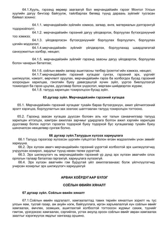 64.1.Хууль, гэрээнд өөрөөр заагаагүй бол мерчандайзийн гэрээг Монгол Улсын
хуулийн дагуу бичгээр байгуулж, тайлбарлах бөгөөд түүнд дараахь зүйлийг тусгасан
байвал зохино:
64.1.1. мерчандайзийн зүйлийн хэмжээ, загвар, өнгө, материалын дэлгэрэнгүй
тодорхойлолт;
64.1.2. мерчандайзийн гэрээний дагуу үйлдвэрлэх, борлуулах бүтээгдэхүүний
тоо хэмжээ;
64.1.3. үйлдвэрлэсэн бүтээгдэхүүнийг борлуулах борлуулагч, борлуулах
цэгийн мэдээлэл;
64.1.4.мерчандайзийн зүйлийг үйлдвэрлэх, борлуулахад шаардлагатай
санхүүжилтын хэлбэр, нөхцөл;
64.1.5. мерчандайзийн зүйлийг гэрээнд заасны дагуу үйлдвэрлэх, борлуулах
болон чанарын баталгаа;
64.1.6. соѐлын өвийн загвар ашигласны төлбөр /роялти/-ийн хэмжээ, нөхцөл;
64.1.7.мерчандайзийн гэрээний хугацааг сунгах, гэрээний эрх, үүргийг
шилжүүлэх, нэмэлт, өөрчлөлт оруулах, мерчандайзийн гэрээ ба холбогдох бусад гэрээний
хоорондын харилцаа, гэнэтийн буюу давагдашгүй хүчин зүйл, үүргээ биелүүлээгүй
тохиолдол ба гэрээ цуцлах, дуусгавар болох үндэслэл, маргаан шийдвэрлэх журам;
64.1.8. талууд харилцан тохиролцсон бусад зүйл.
65 дугаар зүйл. Мерчандайзийн гэрээний хугацаа
65.1. Мерчандайзийн гэрээний хугацааг тухайн бараа бүтээгдэхүүн, ажил үйлчилгээний
эрэлт хэрэгцээ, борлуулалтын зах зээлээс шаптгаалан талууд тохиролцон тогтооно.
65.2. Гэрээнд заасан хугацаа дууссан боловч аль нэг талын санаачилгаар талууд
харилцан итгэлцэх, хамтран ажиллах зарчмыг удирдлага болгон ажил хэргийн харилцаа
дуусгавар болох хүртэл гэрээгээ тодорхой буюу тодорхой бус хугацаагаар тухайн буюу
шинэчилсэн нөхцөлөөр сунгаж болно.
66 дугаар зүйл.Талуудын хүлээх хариуцлага
66.1 Талууд гэрээгээр хүлээсэн үүргийн гүйцэтгэл болон өгсөн мэдээллийн үнэн зөвийг
хариуцна.
66.2. Эрх хүлээн авагч мерчандайзийн гэрээний үүрэгтэй холбоотой эрх шилжүүлэгчид
учруулсан хохирол, зардлыг түүнд нөхөн төлөх үүрэгтэй.
66.3. Эрх шилжүүлэгч нь мерчандайзийн гэрээний үр дүнд эрх хүлээн авагчийн олох
орлогын талаар баталгаа гаргахгүй, хариуцлага хүлээхгүй.
66.4. Эрх хүлээн авагчийн гэм буруутай үйл ажиллагаанаас болж үйлчлүүлэгчид
учирсан хохирлыг эрх шилжүүлэгч хариуцахгүй
АРВАН ХОЁРДУГААР БҮЛЭГ
СОЁЛЫН ӨВИЙН ХЯНАЛТ
67 дугаар зүйл. Соёлын өвийн хяналт
67.1.Соѐлын өвийн хадгалалт, хамгаалалтад тавих төрийн хяналтын зорилт нь тус
улсын яам, тусгай газар, аж ахуйн нэгж, байгууллага, иргэн харъяалалгүй хүн соѐлын өвийг
хамгаалах, өмчлөх, эзэмших, ашиглахтай холбоотой тогтоосон журмыг сахиж, түүнийг
гэмтэж, үрэгдэхээс хамгаалах, сэргийлэх, устах аюулд орсон соѐлын өвийг авран хамгаалах
заалтыг хэрэгжүүлэх явдлыг хангахад оршино.
 