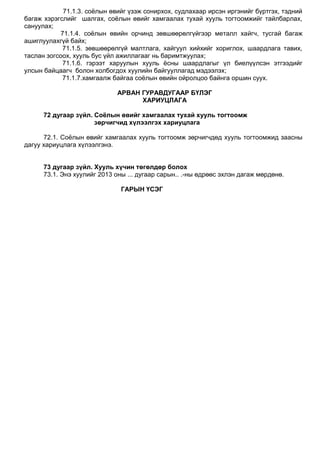 71.1.3. соѐлын өвийг үзэж сонирхох, судлахаар ирсэн иргэнийг бүртгэх, тэдний
багаж хэрэгслийг шалгах, соѐлын өвийг хамгаалах тухай хууль тогтоомжийг тайлбарлах,
сануулах;
71.1.4. соѐлын өвийн орчинд зөвшөөрөлгүйгээр металл хайгч, тусгай багаж
ашиглуулахгүй байх;
71.1.5. зөвшөөрөлгүй малтлага, хайгуул хийхийг хориглох, шаардлага тавих,
таслан зогсоох, хууль бус үйл ажиллагааг нь баримтжуулах;
71.1.6. гэрээт харуулын хууль ѐсны шаардлагыг үл биелүүлсэн этгээдийг
улсын байцаагч болон холбогдох хуулийн байгууллагад мэдээлэх;
71.1.7.хамгаалж байгаа соѐлын өвийн ойролцоо байнга оршин суух.
АРВАН ГУРАВДУГААР БҮЛЭГ
ХАРИУЦЛАГА
72 дугаар зүйл. Соёлын өвийг хамгаалах тухай хууль тогтоомж
зөрчигчид хүлээлгэх хариуцлага
72.1. Соѐлын өвийг хамгаалах хууль тогтоомж зөрчигчдөд хууль тогтоомжид заасны
дагуу хариуцлага хүлээлгэнэ.
73 дугаар зүйл. Хууль хүчин төгөлдөр болох
73.1. Энэ хуулийг 2013 оны ... дугаар сарын.. .-ны өдрөөс эхлэн дагаж мөрдөнө.
ГАРЫН ҮСЭГ
 