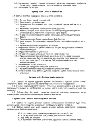 6.1.14 уламжлалт анагаах ухааны оношлогоо, эмчилгээ, сувилгаанд холбогдох
багаж зэвсэг, хэрэглэгдэхүүн, тэдгээрт холбогдох эд өлгийн зүйлс;
6.1.15 эд өлгийн бусад зүйл
7 дугаар зүйл. Соёлын биет бус өв
7.1. соѐлын биет бус өвд дараах оюуны үнэт өв хамаарна.
7.1.1 Эх хэл, бичиг, түүний хүрээний соѐл
7.1.2 Аман зохиол, түүний төрлүүд
7.1.3 Ардын уртын болон богино дуу, тууль, тэдгээрийг дуулах, хайлах арга
барил;
7.1.4 Хөдөлмөр, зан үйлийн холбогдолтой уриа дуудлага;
7.1.5 Хөөмэй, исгэрээ, аман болон тагнай ташилт зэрэг өгүүлэхийн эрхтний
шүтэлцээт урлаг, тэдгээрийг илэрхийлэх арга барил;
7.1.6 Үндэсний хөгжмийн зэмсгийг урлах, хөгжимдөх, аялгуу тэмдэглэх арга
барил;
7.1.7 Ардын уламжлалт бүжиг, цамын бүжиг, бий-биелгээ;
7.1.8 Уран нугаралт болон циркийн гоц үзүүлбэрүүд, тэдгээрийг илэрхийлэх арга
барил;
7.1.9 Ардын гар урлалын дэг сургууль, арга барил
7.1.10 Ардын ѐс заншил,зан үйлийн тогтолцоо зан үйл, хүмүүншүүлэх уламжлал
7.1.11 Уламжлалт мэдлэг
7.1.12 Ардын бэлгэдэх ѐсны уламжлал
7.1.13 Үндэсний наадам, уламжлалт тоглоом, наадгайн зан үйл;
7.1.14 Ардын уламжлалт технологи (мал аж ахуй, ан агнуур, газар тариалан
эрхлэх, идээ ундаа бэлтгэх, хадгалах, аян жин тээх, тоног хэрэглэл, хувцас
эдлэл хийх, арьс шир боловсруулах, байгалийн өгөөжийг ашиглах,
хамгаалах гэх мэт).
7.1.15 Угийн бичиг хөтлөх уламжлал
7.1.16 Гэрийн дэг сургуулийн шилдэг өв уламжлал
7.1.17 Хүндэтгэл ѐслолын идээ ундаа хэрэглэх уламжлалт соѐл
7.1.18 Мөнх тэнгэр, газар дэлхий, уул усаа хүндэтгэн шүтэх, тахих, тайлага өргөх
уламжлал
8 дугаар зүйл. Соёлын өвийн зэрэглэл
8.1. Соѐлын үл хөдлөх дурсгалт зүйлийг хамгаалалтын түвшинг улсын, аймаг,
нийслэлийн болон сум, дүүргийн хамгаалалтад байх соѐлын өв гэж зэрэглэнэ.
8.2. Соѐлын хөдлөх дурсгалт зүйлийг түүх, соѐл, шинжлэх ухааны үнэ цэнэ, дахин
давтагдашгүй байдал, ач холбогдлоор нь соѐлын хосгүй үнэт, үнэт, ердийн дурсгал гэж
зэрэглэнэ.
8.3. Соѐлын биет бус өвийг төлөөлөх, яаралтай хамгаалах шаардлага, өвлөн
уламжлагчийн ур чадварын түвшингээр нь зэрэглэж хамгаална.
9 дүгээр зүйл. Соёлын өвийн зэрэглэл тогтоох
9.1. Соѐлын үл хөдлөх дурсгалт зүйлийн хамгаалалтын зэрэглэлийг түүх, соѐл,
шинжлэх ухаан, танин мэдэхүйн үнэ цэнэ, ач холбогдлыг үндэслэн тогтооно.
9.2. Соѐлын хосгүй үнэт, үнэт, ердийн дурсгалт зүйлийн зэрэглэлийг тогтоохдоо
дараахь шинж байдлыг харгалзана:
9.2.1. түүх, соѐл, урлаг, шинжлэх ухааны үнэ цэнэ, ач холбогдол;
9.2.2. цаг хугацаа, орон зайн хувьд дахин давтагдашгүй байдал,
9.2.3 ур хийц, дэг сургууль
9.2.4. ашигласан материал, үнэт металл, эрдэнийн чулууны хэмжээ, олдоц;
 