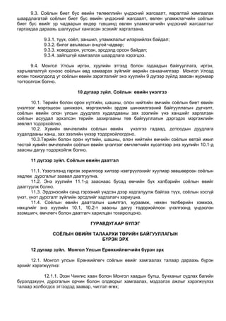 9.3. Соѐлын биет бус өвийн төлөөллийн үндэсний жагсаалт, яаралтай хамгаалах
шаардлагатай соѐлын биет бус өвийн үндэсний жагсаалт, өвлөн уламжлагчийн соѐлын
биет бус өвийг ур чадварын өндөр түвшинд өвлөн уламжлагчийн үндэсний жагсаалтыг
гаргахдаа дараахь шалгуурыг хангасан эсэхийг харгалзана.
9.3.1. түүх, соѐл, заншил, уламжлалыг илэрхийлэх байдал;
9.3.2. билэг авъяасын онцгой чадвар;
9.3.3. ховордсон, устсан, эрсдэлд орсон байдал;
9.3.4. зайлшгүй хамгаалах шаардлага хэрэгцээ.
9.4. Монгол Улсын иргэн, хуулийн этгээд болон гадаадын байгууллага, иргэн,
харъяалалгүй хүнээс соѐлын өвд хамаарах зүйлийг өөрийн санаачилгаар Монгол Улсад
өгсөн тохиолдолд уг соѐлын өвийн зэрэглэлийг энэ хуулийн 9 дүгээр зүйлд заасан журмаар
тогтоолгож болно.
10 дугаар зүйл. Соёлын өвийн үнэлгээ
10.1. Төрийн болон орон нутгийн, шашны, олон нийтийн өмчийн соѐлын биет өвийн
үнэлгээг мэргэшсэн шинжээч, мэргэжлийн эрдэм шинжилгээний байгууллагын дүгнэлт,
соѐлын өвийн олон улсын дуудлага худалдааны зах зээлийн үнэ ханшийг харгалзан
соѐлын асуудал эрхэлсэн төрийн захиргааны төв байгууллагын дэргэдэх мэргэжлийн
зөвлөл тодорхойлно.
10.2. Хувийн өмчлөлийн соѐлын өвийн үнэлгээ гадаад, дотоодын дуудлага
худалдааны ханш, зах зээлийн үнээр тодорхойлогдоно.
10.3.Төрийн болон орон нутгийн, шашны, олон нийтийн өмчийн соѐлын өвтэй ижил
төстэй хувийн өмчлөлийн соѐлын өвийн үнэлгээг өмчлөгчийн хүсэлтээр энэ хуулийн 10.1-д
заасны дагуу тодорхойлж болно.
11 дүгээр зүйл. Соёлын өвийн даатгал
11.1. Үзэсгэлэнд гаргах зорилгоор хилээр нэвтрүүлэхийг хуулиар зөвшөөрсөн соѐлын
хөдлөх дурсгалыг заавал даатгуулна.
11.2. Энэ хуулийн 11.1-д зааснаас бусад өмчийн бүх хэлбэрийн соѐлын өвийг
даатгуулж болно.
11.3. Эрдэнэсийн санд гэрээний үндсэн дээр хадгалуулж байгаа түүх, соѐлын хосгүй
үнэт, үнэт дурсгалт зүйлийн эрсдлийг хадгалагч хариуцна.
11.4. Соѐлын өвийн даатгалын шимтгэл, хураамж, нөхөн төлбөрийн хэмжээ,
нөхцлийг энэ хуулийн 10.1, 10.2-т заасны дагуу тодорхойлсон үнэлгээнд үндэслэн
эзэмшигч, өмчлөгч болон даатгагч харилцан тохиролцоно.
ГУРАВДУГААР БҮЛЭГ
СОЁЛЫН ӨВИЙН ТАЛААРХИ ТӨРИЙН БАЙГУУЛЛАГЫН
БҮРЭН ЭРХ
12 дугаар зүйл. Монгол Улсын Ерөнхийлөгчийн бүрэн эрх
12.1. Монгол улсын Ерөнхийлөгч соѐлын өвийг хамгаалах талаар дараахь бүрэн
эрхийг хэрэгжүүлнэ:
12.1.1. Эзэн Чингис хаан болон Монгол хаадын булш, бунханыг судлах багийн
бүрэлдэхүүн, дурсгалын орчин болон олдворыг хамгаалах, мэдээлэх ажлыг хэрэгжүүлэх
талаар холбогдох этгээдэд заавар, чиглэл өгөх;
 