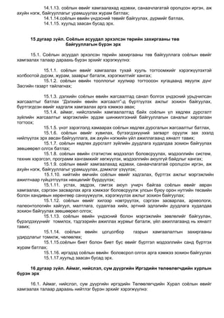 14.1.13. соѐлын өвийг хамгаалахад идэвхи, санаачлагатай оролцсон иргэн, аж
ахуйн нэгж, байгууллагыг урамшуулах журам батлах;
14.1.14.соѐлын өвийн үндэсний төвийг байгуулах, дүрмийг батлах,
14.1.15. хуульд заасан бусад эрх.
15 дугаар зүйл. Соёлын асуудал эрхэлсэн төрийн захиргааны төв
байгууллагын бүрэн эрх
15.1. Соѐлын асуудал эрхэлсэн төрийн захиргааны төв байгууллага соѐлын өвийг
хамгаалах талаар дараахь бүрэн эрхийг хэрэгжүүлнэ:
15.1.1. соѐлын өвийг хамгаалах тухай хууль тогтоомжийг хэрэгжүүлэхтэй
холбоотой дүрэм, журам, зааврыг баталж, хэрэгжилтийг хангах;
15.1.2. соѐлын өвийн тооллогыг хуулиар тогтоосон хугацаанд явуулж дүнг
Засгийн газарт тайлагнах;
15.1.3. дэлхийн соѐлын өвийн жагсаалтад санал болгох үндэсний урьдчилсан
жагсаалтыг батлах “Дэлхийн өвийн жагсаалт”-д бүртгүүлэх ажлыг зохион байгуулах,
бүртгэгдсэн өвийг хадгалж хамгаалах арга хэмжээ авах;
15.1.4. аймаг, нийслэлийн хамгаалалтад байх соѐлын үл хөдлөх дурсгалт
зүйлийн жагсаалтыг мэргэжлийн эрдэм шинжилгээний байгууллагын саналыг харгалзан
тогтоох;
15.1.5. үнэт зэрэглэлд хамаарах соѐлын хөдлөх дурсгалын жагсаалтыг батлах,
15.1.6. соѐлын өвийг хувилах, бүтээгдэхүүний загварт оруулж зах зээлд
нийлүүлэх эрх авсан байгууллага, аж ахуйн нэгжийн үйл ажиллагаанд хяналт тавих;
15.1.7. соѐлын хөдлөх дурсгалт зүйлийн дуудлага худалдаа зохион байгуулах
зөвшөөрөл олгох батлах;
15.1.8. соѐлын өвийн статистик мэдээлэл боловсруулах, мэдээллийн систем,
техник хэрэгсэл, программ хангамжийг хөгжүүлэх, мэдээллийн аюулгүй байдлыг хангах;
15.1.9. соѐлын өвийг хамгаалахад идэвхи, санаачлагатай оролцсон иргэн, аж
ахуйн нэгж, байгууллагыг урамшуулах, дэмжлэг үзүүлэх;
15.1.10. нийтийн өмчийн соѐлын өвийг хадгалах, бүртгэх ажлыг мэргэжлийн
ажилтнаар гүйцэтгүүлэх нөхцөлийг бүрдүүлэх;
15.1.11. устах, эвдрэх, гэмтэх аюул учирч байгаа соѐлын өвийг авран
хамгаалах, сэргээн засварлах арга хэмжээг боловсруулж улсын буюу орон нутгийн төсвийн
болон хандивын хөрөнгөөр санхүүжүүлж, хэрэгжүүлэх ажлыг зохион байгуулах;
15.1.12. соѐлын өвийг хилээр нэвтрүүлэх, сэргээн засварлах, археологи,
палеонтологийн хайгуул, малтлага, судалгаа хийх, эртний эдлэлийн дуудлага худалдаа
зохион байгуулах зөвшөөрөл олгох;
15.1.13. соѐлын өвийн үндэсний болон мэргэжлийн зөвлөлийг байгуулан,
бүрэлдэхүүнийг томилох, тэдгээрийн ажиллах журмыг баталж, үйл ажиллагаанд нь хяналт
тавих;
15.1.14. соѐлын өвийн цогцолбор газрын хамгаалалтын захиргааны
удирдлагыг томилж, чөлөөлөх;
15.1.15.соѐлын биет болон биет бус өвийг бүртгэл мэдээллийн санд бүртгэх
журам батлах;
15.1.16. иргэдэд соѐлын өвийн боловсрол олгох арга хэмжээ зохион байгуулах
15.1.17.хуульд заасан бусад эрх.
16 дугаар зүйл. Аймаг, нийслэл, сум дүүргийн Иргэдийн төлөөлөгчдийн хурлын
бүрэн эрх
16.1. Аймаг, нийслэл, сум дүүргийн иргэдийн Төлөөлөгчдийн Хурал соѐлын өвийг
хамгаалах талаар дараахь нийтлэг бүрэн эрхийг хэрэгжүүлнэ:
 