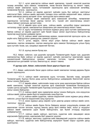 16.1.1. нутаг дэвсгэртээ соѐлын өвийг хамгаалах, түүнийг зохистой ашиглах
талаар хөтөлбөр, арга хэмжээ, төлөвлөгөө, төсөв баталж биелэлтэд нь хяналт тавих,
соѐлын өвийг хамгаалах хууль тогтоомжийг хэрэгжүүлэх арга хэмжээний хөтөлбөр,
төлөвлөгөө баталж, хэрэгжүүлнэ;
16.1.2. соѐлын үл хөдлөх дурсгалт зүйлийн хууль бус хайгуул, малтлагыг
хийлгэхгүй байх, соѐлын өвийн зөрчлийн талаарх олон нийтийн мэдээллийг авах, соѐлын
өвийг хамгаалах ажилд иргэдийг татан оролцуулах арга хэмжээ авах;
16.1.3. соѐлын өвийг хамгаалах арга хэмжээний хөтөлбөр, төлөвлөгөөг
хэрэгжүүлэх чиглэлээр Засаг даргад чиглэл өгч, түүний үйл ажиллагаанд хяналт
тавьж,тайланг хэлэлцэж, дүгнэлт өгөх;
16.1.4. өөрийн орон нутаг дахь соѐлын өвийн цогцолбор газрыг хамгаалах
чиглэлээр санал гаргаж, хамгаалалтын захиргааны үйл ажиллагаанд хяналт тавих;
16.1.5. хууль тогтоомжоор тогтоосон журмын дагуу орон нутгийн хамгаалалтад
байгаа соѐлын үл хөдлөх дурсгалт зүйл бүхий газрыг аялал жуулчлалын байгууллагад
гэрээгээр ашиглуулах шийдвэр гаргах;
16.1.6. соѐлын өвийг хамгаалахад идэвхи, санаачлагатай оролцсон иргэн, аж
ахуйн нэгж, байгууллагыг урамшуулах, дэмжлэг үзүүлэх;
16.1.7. устах, эвдрэх, гэмтэх аюул учирч байгаа соѐлын өвийг авран
хамгаалах, сэргээн засварлах, сэргээн амилуулах арга хэмжээг боловсруулж улсын буюу
орон нутгийн төсөв, сан, хандивын хөрөнгийг батлах;
16.1.8. хуульд заасан бусад эрх.
16.2. Аймаг, нийслэл, сум дүүргийн иргэдийн Төлөөлөгчдийн Хурал сум, дүүргийн
хамгаалалтад байх соѐлын үл хөдлөх дурсгалт зүйлийн жагсаалтыг мэргэжлийн эрдэм
шинжилгээний байгууллагын саналыг харгалзан тогтоож, түүний хилийн зааг,
хамгаалалтын дэглэмийг тогтоох, биелэлтэд нь хяналт тавина.
17 дугаар зүйл. Аймаг, нийслэлийн Засаг даргын бүрэн эрх
17.1. Аймаг, нийслэлийн Засаг дарга соѐлын өвийг хамгаалах талаар дараахь бүрэн
эрхийг хэрэгжүүлнэ:
17.1.1. соѐлын өвийг хамгаалах хууль тогтоомж, Засгийн газар, иргэдийн
Төлөөлөгчдийн Хурлын болон дээд шатны байгууллагын шийдвэрийн биелэлтийг хангах
ажлыг зохион байгуулах;
17.1.2. өөрийн аймаг, нийслэлийн газар нутаг дээр хадгалагдаж байгаа соѐлын
өвийг хамгаалах, түүнийг зохистой ашиглах арга хэмжээний төлөвлөгөө боловсруулж,
тухайн шатны иргэдийн Төлөөлөгчдийн Хурлаар хэлэлцүүлж батлуулах, биелэлтийг хангах
ажлыг зохион байгуулах;
17.1.3. соѐлын өвийг эрэн сурвалжлах ажлыг зохион байгуулж, олж илрүүлсэн
соѐлын өвийг соѐлын өвийн бүртгэл мэдээллийн санд бүртгэх,
17.1.4. соѐлын өвийн судалгаа, тайлан мэдээллийг зохих журмын дагуу аймаг,
нийслэл, улсын бүртгэл мэдээллийн санд хүргүүлэх;
17.1.5. зохих журмын дагуу өөрийн нутаг дэвсгэр дээрхи соѐлын өвийн үзлэг,
тооллогыг явуулах;
17.1.6. соѐлын өвийн бүрэн бүтэн байдалд эрсдэл учруулахуйц аливаа үйл
ажиллагааг таслан зогсоож, хуульд заасны дагуу арга хэмжээ авах, эсхүл уг асуудлыг
соѐлын өвийг хамгаалах үүрэг бүхий байгууллага, эрх бүхий этгээдэд мэдэгдэж
шийдвэрлүүлэх;
17.1.7. соѐлын өвийн хайгуул, малтлага, судалгаа хийх зөвшөөрөл авсан
мэргэжлийн байгууллага, мэргэжлийн багт дэмжлэг үзүүлэх;
17.1.8. хайгуул, малтлага, судалгаа хийх зөвшөөрлийг үндэслэн соѐлын өвийн
хайгуул, малтлага, судалгаа хийх байгууллагад зориулалт бүхий газрыг хуулийн дагуу
ашиглуулах;
 