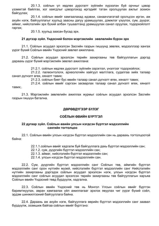 20.1.3. соѐлын үл хөдлөх дурсгалт зүйлийн хүрээлэн буй орчныг цэвэр
үзэмжтэй байлгах, хог хаягдлыг цэвэрлэхэд иргэдийг татан оролцуулах ажлыг зохион
байгуулах;
20.1.4. соѐлын өвийг хамгаалахад идэвхи, санаачлагатай оролцсон иргэн, аж
ахуйн нэгж, байгууллагыг хуульд заасны дагуу урамшуулах, дэмжлэг үзүүлэх, сум, дүүрэг,
аймаг, нийслэлийн эрх бүхий албан тушаалтанд урамшуулах санал оруулах, тодорхойлолт
гаргах;
20.1.5. хуульд заасан бусад эрх.
21 дүгээр зүйл. Үндэсний болон мэргэжлийн зөвлөлийн бүрэн эрх
21.1. Соѐлын асуудал эрхэлсэн Засгийн газрын гишүүнд зөвлөх, мэдээллээр хангах
үүрэг бүхий Соѐлын өвийн Үндэсний зөвлөл ажиллана.
21.2. Соѐлын асуудал эрхэлсэн төрийн захиргааны төв байгууллагын дэргэд
дараахь үүрэг бүхий мэргэжлийн зөвлөл ажиллана:
21.2.1. соѐлын хөдлөх дурсгалт зүйлийн зэрэглэл, үнэлгээг тодорхойлох;
21.2.2. палеонтологи, археологийн хайгуул малтлага, судалгаа хийх талаар
санал дүгнэлт өгөх, хяналт тавих;
21.2.3. соѐлын биет бус өвийн талаар санал дүгнэлт өгөх, хяналт тавих;
21.2.4. соѐлын өвийг сэргээн засварлах талаар санал дүгнэлт өгөх, хяналт
тавих;.
21.3. Мэргэжлийн зөвлөлийн ажиллах журмыг соѐлын асуудал эрхэлсэн Засгийн
газрын гишүүн батална.
ДӨРӨВДҮГЭЭР БҮЛЭГ
СОЁЛЫН ӨВИЙН БҮРТГЭЛ
22 дугаар зүйл. Соёлын өвийн улсын нэгдсэн бүртгэл мэдээллийн
сангийн тогтолцоо
22.1. Соѐлын өвийн улсын нэгдсэн бүртгэл мэдээллийн сан нь дараахь тогтолцоотой
байна:
22.1.1.соѐлын өвийг хадгалж буй байгууллага дахь бүртгэл мэдээллийн сан;
22.1.2. сум, дүүргийн бүртгэл мэдээллийн сан;
22.1.3. аймаг, нийслэлийн бүртгэл мэдээллийн сан;
22.1.4. улсын нэгдсэн бүртгэл мэдээллийн сан.
22.2. Сум, дүүргийн бүртгэл мэдээллийн санг Соѐлын төв, аймгийн бүртгэл
мэдээллийн санг орон нутгийн музей, нийслэлийн бүртгэл мэдээллийн санг Нийслэлийн
нутгийн захиргааны дэргэдэх соѐлын асуудал эрхэлсэн нэгж, улсын нэгдсэн бүртгэл
мэдээллийн санг соѐлын асуудал эрхэлсэн төрийн захиргааны төв байгууллагын харъяа
Соѐлын өвийн Үндэсний төвд бүрдүүлж, хадгална.
22.3. Соѐлын өвийн Үндэсний төв нь Монгол Улсын соѐлын өвийг бүртгэн
баримтжуулах, авран хамгаалах үйл ажиллагааг эрхлэх явуулах чиг үүрэг бүхий соѐл,
эрдэм шинжилгээний байгууллага байна.
22.4. Дараахь аж ахуйн нэгж, байгууллага өөрийн бүртгэл мэдээллийн санг заавал
бүрдүүлж, эзэмшиж байгаа соѐлын өвийг бүртгэнэ:
 