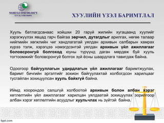 ХУУЛИЙН ҮЗЭЛ БАРИМТЛАЛ
Хууль батлагдсанаас хойшхи 20 гаруй жилийн хугацаанд хуулийг
хэрэгжүүлэх явцад гарч байгаа зөрчил, дутагдлыг арилгах, нөгөө талаар
нийгмийн хөгжлийн чиг хандлагатай уялдан архивын салбарын хамрах
хүрээ тэлж, хэрэгцээ нэмэгдсэнтэй уялдан архивын үйл ажиллагааг
боловсронгуй болгоход юуны түрүүнд даган мөрдөж буй хууль
тогтоомжийг боловсронгуй болгох зүй ёсны шаардлага тавигдаж байна.
Одоогоор байгууллагын удирдлагын үйл ажиллагааг баримтжуулах,
баримт бичгийн эргэлтийг зохион байгуулахтай холбогдсон харилцааг
тусгайлан зохицуулсан хууль байхгүй байна.
Иймд хоорондоо салшгүй холбоотой архивын болон албан хэрэг
хөтлөлтийн үйл ажиллагааг харилцан уялдаатай зохицуулах зорилгоор
албан хэрэг хөтлөлтийн асуудлыг хуульчлах нь зүйтэй байна.
 