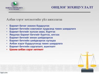 ОНЦЛОГ ЗОХИЦУУЛАЛТ
Албан хэрэг хөтлөлтийн үйл ажиллагаа
• Баримт бичиг зохион бүрдүүлэх
• Баримт бичгийн хэвлэмэл хуудсанд тавих шаардлага
• Баримт бичгийг хүлээн авах, бүртгэх
• Явуулах баримт бичгийг бүртгэх, илгээх
• Баримт бичгийг хянан шийдвэрлэх
• Баримт бичгийн шийдвэрлэх хугацаа
• Албан хэрэг бүрдүүлэхэд тавих шаардлага
• Баримт бичгийн хадгалалт, ашиглалт
• Цахим албан хэрэг хөтлөлт
 