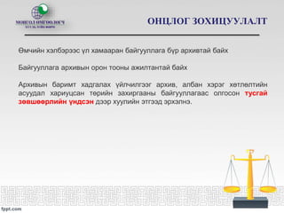 ОНЦЛОГ ЗОХИЦУУЛАЛТ
Өмчийн хэлбэрээс үл хамааран байгууллага бүр архивтай байх
Байгууллага архивын орон тооны ажилтантай байх
Архивын баримт хадгалах үйлчилгээг архив, албан хэрэг хөтлөлтийн
асуудал хариуцсан төрийн захиргааны байгууллагаас олгосон тусгай
зөвшөөрлийн үндсэн дээр хуулийн этгээд эрхэлнэ.
 