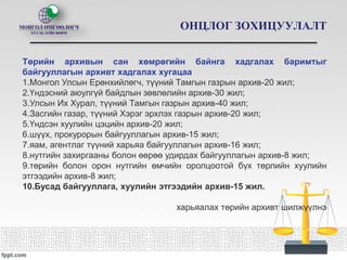 ОНЦЛОГ ЗОХИЦУУЛАЛТ
Төрийн архивын сан хөмрөгийн байнга хадгалах баримтыг
байгууллагын архивт хадгалах хугацаа
1.Монгол Улсын Ерөнхийлөгч, түүний Тамгын газрын архив-20 жил;
2.Үндэсний аюулгүй байдлын зөвлөлийн архив-30 жил;
3.Улсын Их Хурал, түүний Тамгын газрын архив-40 жил;
4.Засгийн газар, түүний Хэрэг эрхлэх газрын архив-20 жил;
5.Үндсэн хуулийн цэцийн архив-20 жил;
6.шүүх, прокурорын байгууллагын архив-15 жил;
7.яам, агентлаг түүний харьяа байгууллагын архив-16 жил;
8.нутгийн захиргааны болон өөрөө удирдах байгууллагын архив-8 жил;
9.төрийн болон орон нутгийн өмчийн оролцоотой бүх төрлийн хуулийн
этгээдийн архив-8 жил;
10.Бусад байгууллага, хуулийн этгээдийн архив-15 жил.
харьяалах төрийн архивт шилжүүлнэ
 