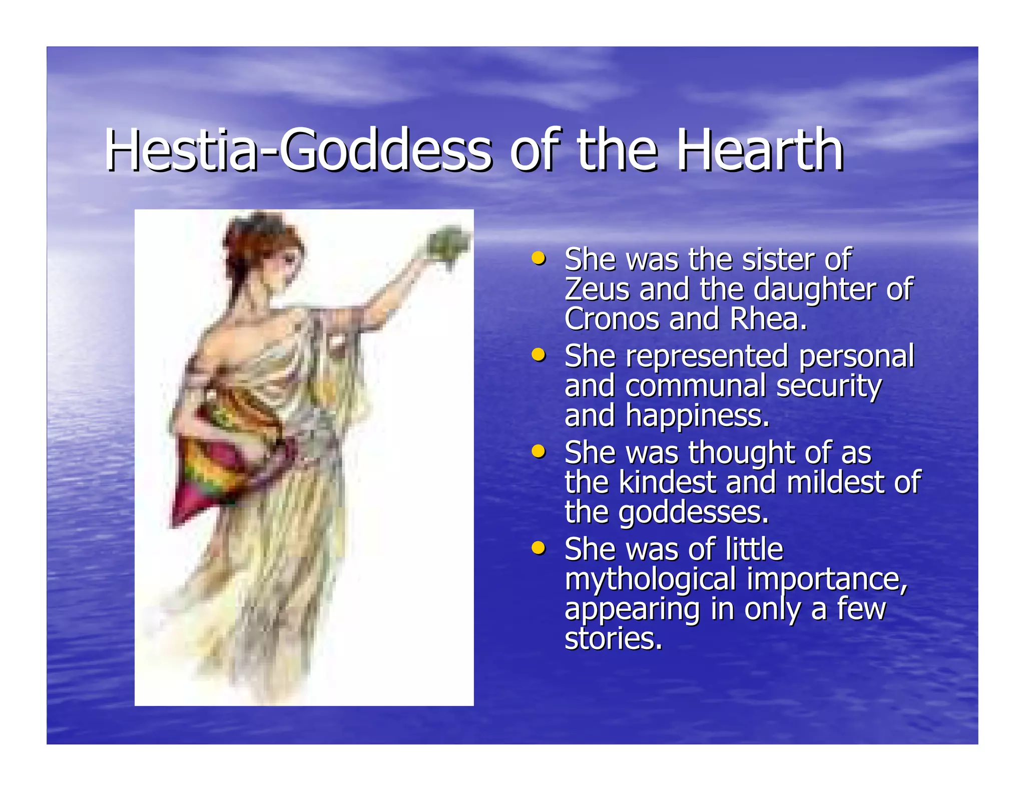 HestiaHestia--Goddess of the HearthGoddess of the Hearth
•• She was the sister ofShe was the sister of
Zeus and the daughter ofZeus and the daughter of
CronosCronos and Rhea.and Rhea.
•• She represented personalShe represented personal
and communal securityand communal security
and happiness.and happiness.
•• She was thought of asShe was thought of as
the kindest and mildest ofthe kindest and mildest of
the goddesses.the goddesses.
•• She was of littleShe was of little
mythological importance,mythological importance,
appearing in only a fewappearing in only a few
stories.stories.
 