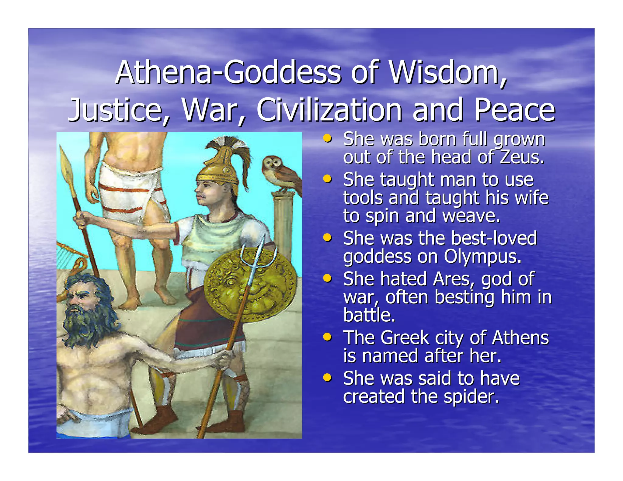 AthenaAthena--Goddess of Wisdom,Goddess of Wisdom,
Justice, War, Civilization and PeaceJustice, War, Civilization and Peace
•• She was born full grownShe was born full grown
out of the head of Zeus.out of the head of Zeus.
•• She taught man to useShe taught man to use
tools and taught his wifetools and taught his wife
to spin and weave.to spin and weave.
•• She was the bestShe was the best--lovedloved
goddess on Olympus.goddess on Olympus.
•• She hated Ares, god ofShe hated Ares, god of
war, often besting him inwar, often besting him in
battle.battle.
•• The Greek city of AthensThe Greek city of Athens
is named after her.is named after her.
•• She was said to haveShe was said to have
created the spider.created the spider.
 
