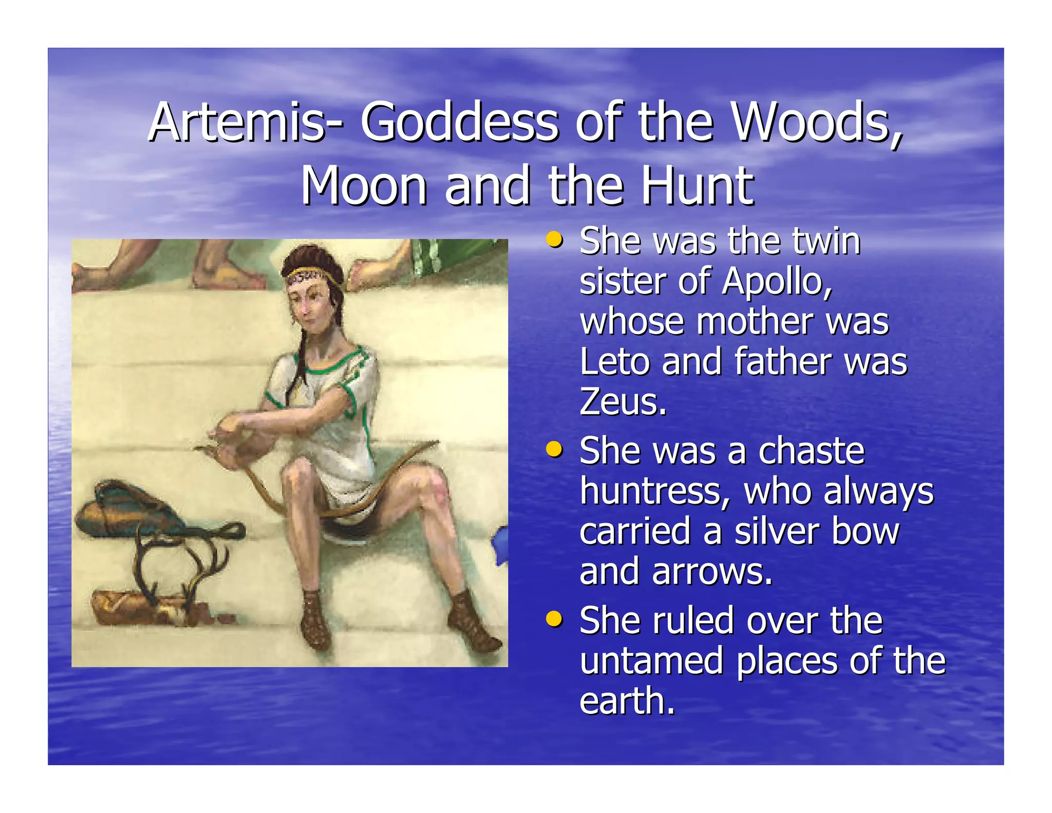 ArtemisArtemis-- Goddess of the Woods,Goddess of the Woods,
Moon and the HuntMoon and the Hunt
•• She was the twinShe was the twin
sister of Apollo,sister of Apollo,
whose mother waswhose mother was
LetoLeto and father wasand father was
Zeus.Zeus.
•• She was a chasteShe was a chaste
huntress, who alwayshuntress, who always
carried a silver bowcarried a silver bow
and arrows.and arrows.
•• She ruled over theShe ruled over the
untamed places of theuntamed places of the
earth.earth.
 