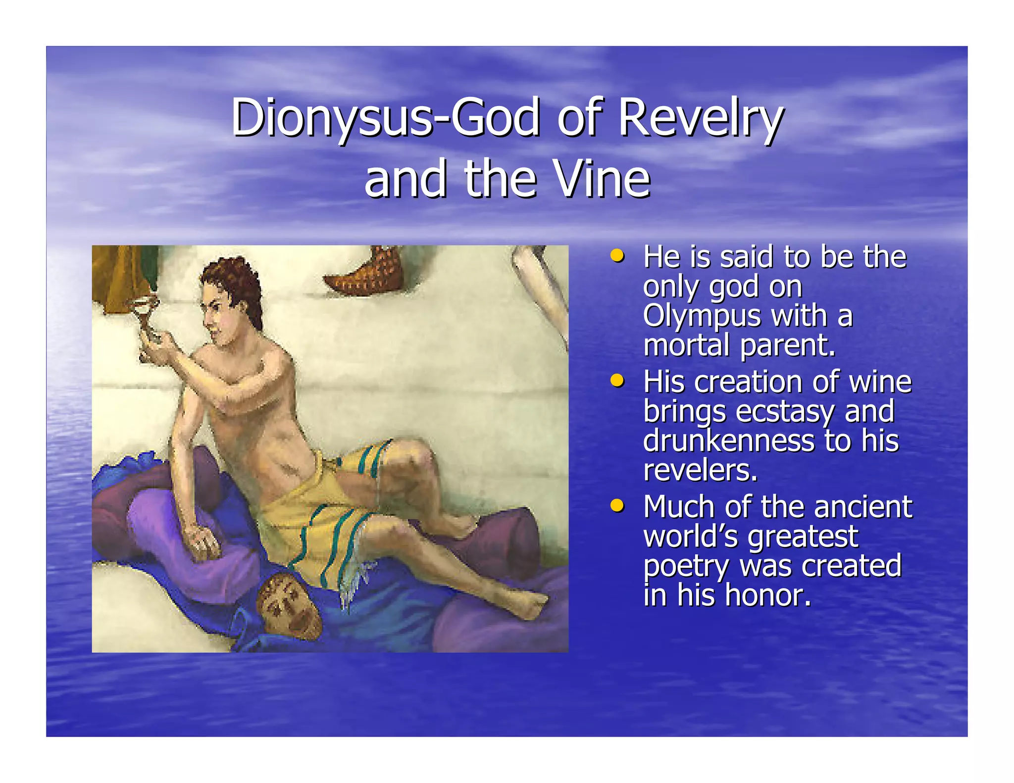 DionysusDionysus--God of RevelryGod of Revelry
and the Vineand the Vine
•• He is said to be theHe is said to be the
only god ononly god on
Olympus with aOlympus with a
mortal parent.mortal parent.
•• His creation of wineHis creation of wine
brings ecstasy andbrings ecstasy and
drunkenness to hisdrunkenness to his
revelers.revelers.
•• Much of the ancientMuch of the ancient
world’s greatestworld’s greatest
poetry was createdpoetry was created
in his honor.in his honor.
 