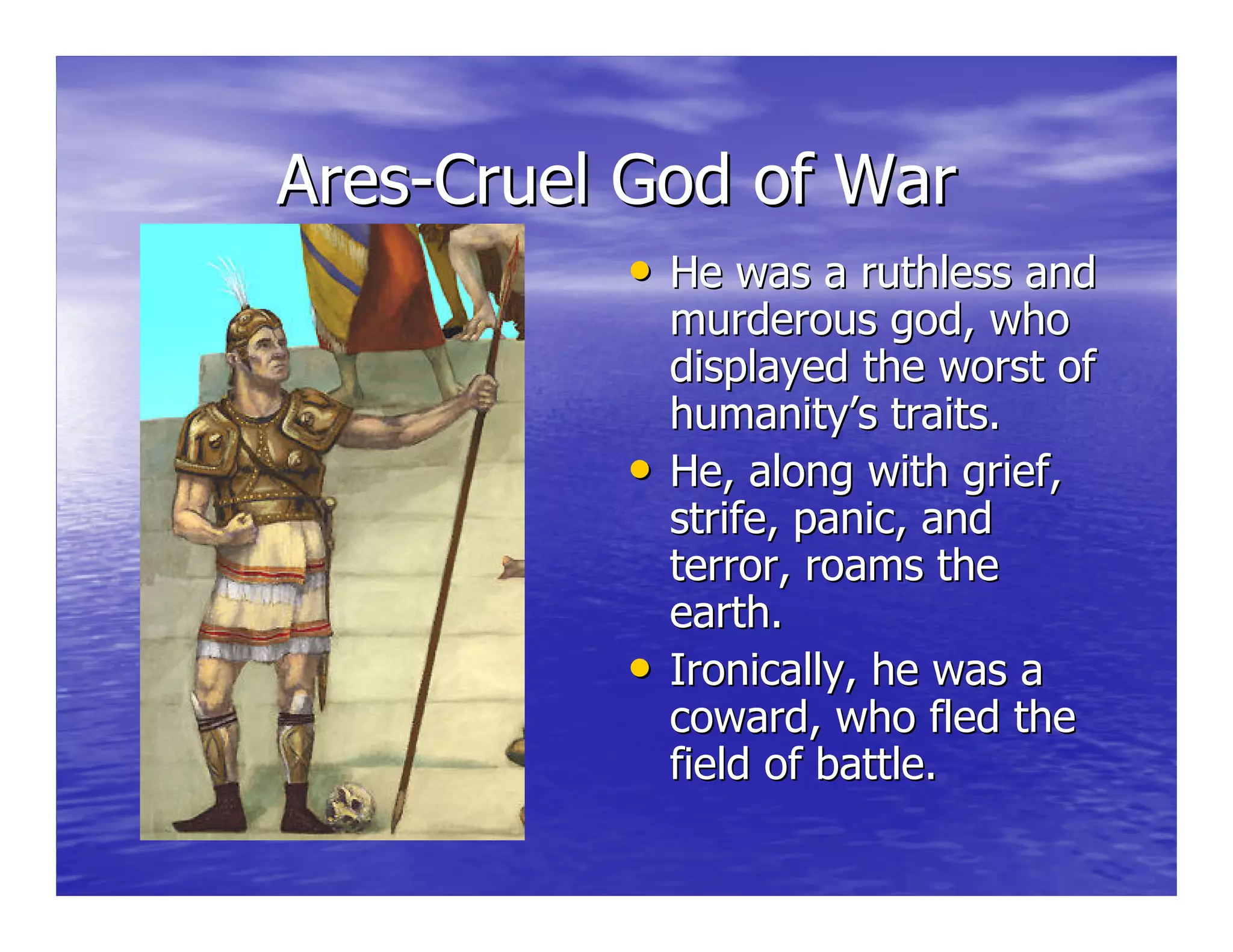 AresAres--Cruel God of WarCruel God of War
•• He was a ruthless andHe was a ruthless and
murderous god, whomurderous god, who
displayed the worst ofdisplayed the worst of
humanity’s traits.humanity’s traits.
•• He, along with grief,He, along with grief,
strife, panic, andstrife, panic, and
terror, roams theterror, roams the
earth.earth.
•• Ironically, he was aIronically, he was a
coward, who fled thecoward, who fled the
field of battle.field of battle.
 