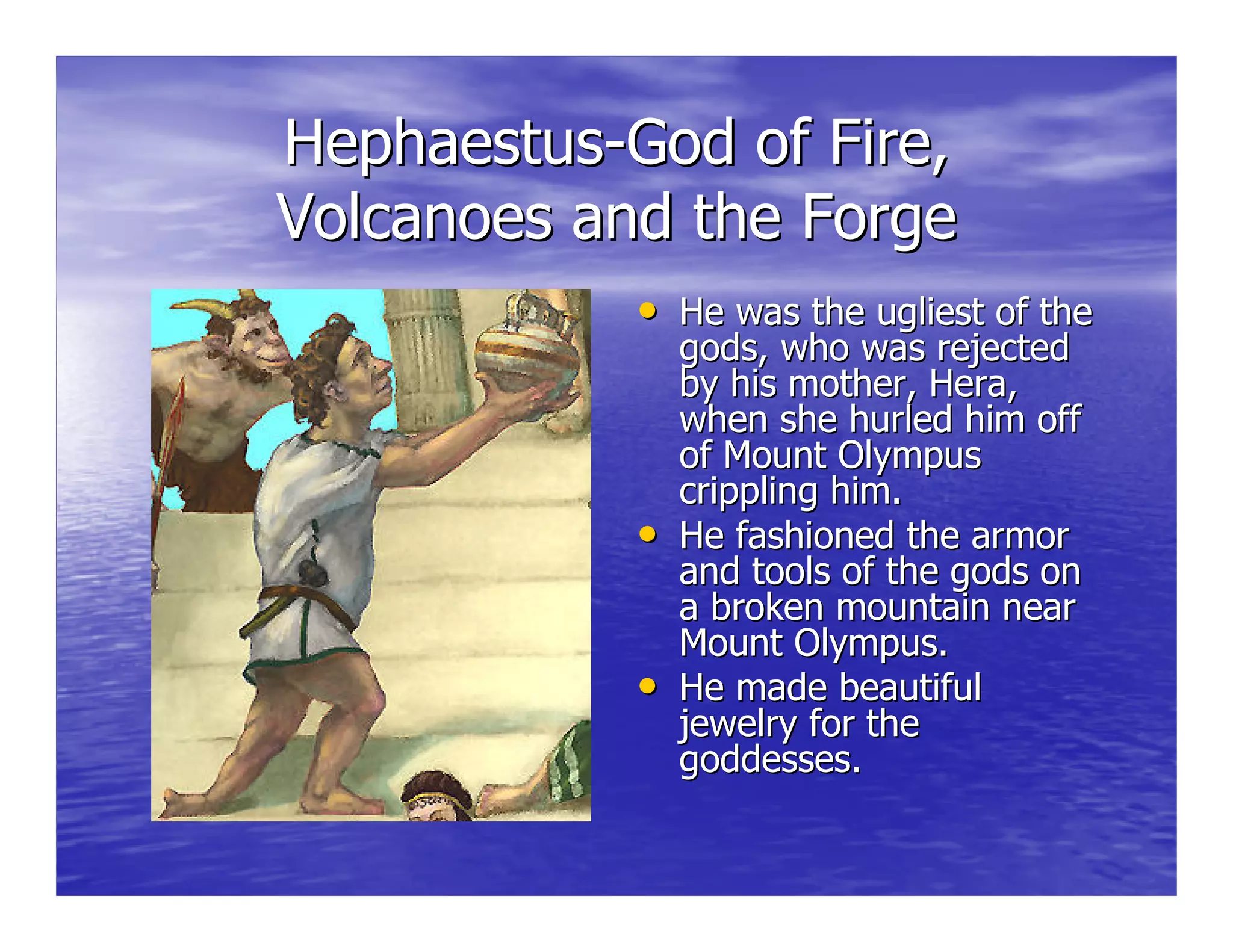 HephaestusHephaestus--God of Fire,God of Fire,
Volcanoes and the ForgeVolcanoes and the Forge
•• He was the ugliest of theHe was the ugliest of the
gods, who was rejectedgods, who was rejected
by his mother,by his mother, HeraHera,,
when she hurled him offwhen she hurled him off
of Mount Olympusof Mount Olympus
crippling him.crippling him.
•• He fashioned the armorHe fashioned the armor
and tools of the gods onand tools of the gods on
a broken mountain neara broken mountain near
Mount Olympus.Mount Olympus.
•• He made beautifulHe made beautiful
jewelry for thejewelry for the
goddesses.goddesses.
 