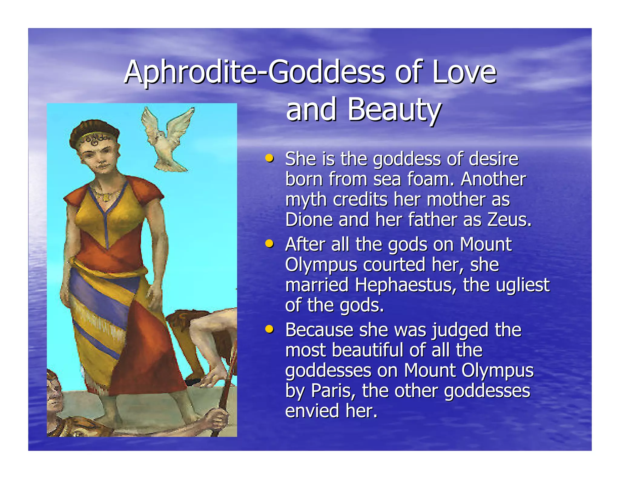 AphroditeAphrodite--Goddess of LoveGoddess of Love
and Beautyand Beauty
•• She is the goddess of desireShe is the goddess of desire
born from sea foam. Anotherborn from sea foam. Another
myth credits her mother asmyth credits her mother as
DioneDione and her father as Zeus.and her father as Zeus.
•• After all the gods on MountAfter all the gods on Mount
Olympus courted her, sheOlympus courted her, she
married Hephaestus, the ugliestmarried Hephaestus, the ugliest
of the gods.of the gods.
•• Because she was judged theBecause she was judged the
most beautiful of all themost beautiful of all the
goddesses on Mount Olympusgoddesses on Mount Olympus
by Paris, the other goddessesby Paris, the other goddesses
envied her.envied her.
 