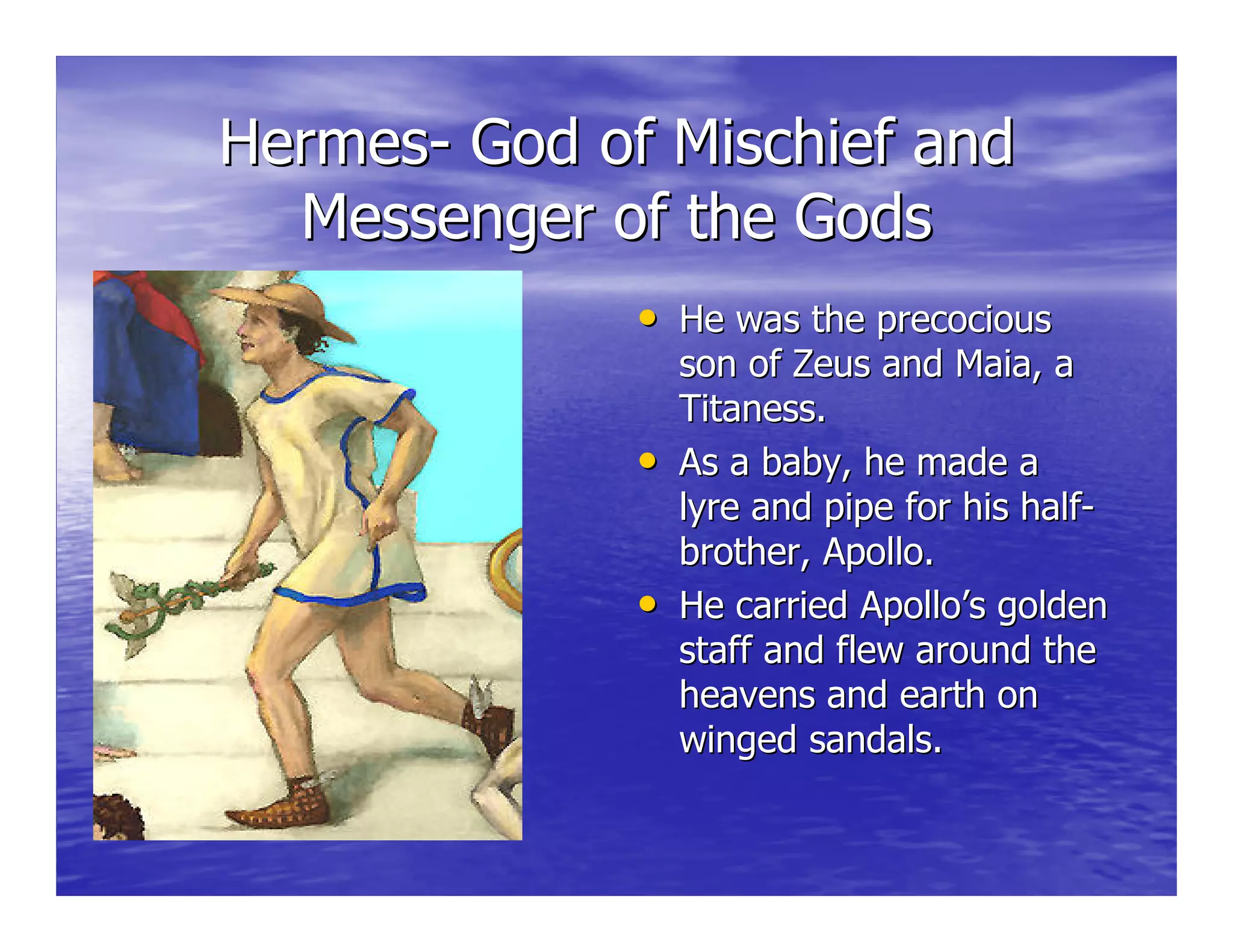 HermesHermes-- God of Mischief andGod of Mischief and
Messenger of the GodsMessenger of the Gods
•• He was the precociousHe was the precocious
son of Zeus andson of Zeus and MaiaMaia, a, a
TitanessTitaness..
•• As a baby, he made aAs a baby, he made a
lyre and pipe for his halflyre and pipe for his half--
brother, Apollo.brother, Apollo.
•• He carried Apollo’s goldenHe carried Apollo’s golden
staff and flew around thestaff and flew around the
heavens and earth onheavens and earth on
winged sandals.winged sandals.
 