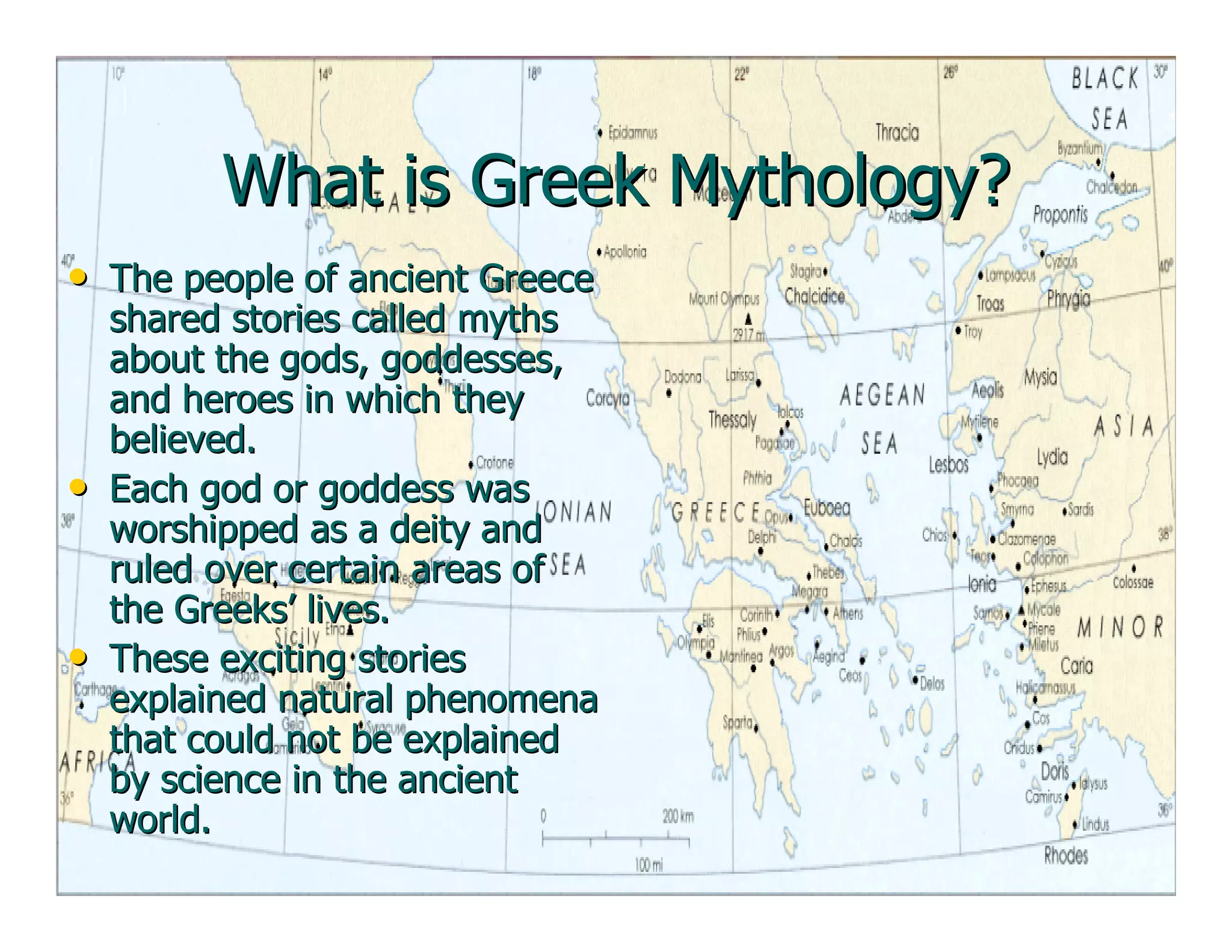 What is Greek Mythology?What is Greek Mythology?
•• The people of ancient GreeceThe people of ancient Greece
shared stories called mythsshared stories called myths
about the gods, goddesses,about the gods, goddesses,
and heroes in which theyand heroes in which they
believed.believed.
•• Each god or goddess wasEach god or goddess was
worshipped as a deity andworshipped as a deity and
ruled over certain areas ofruled over certain areas of
the Greeks’ lives.the Greeks’ lives.
•• These exciting storiesThese exciting stories
explained natural phenomenaexplained natural phenomena
that could not be explainedthat could not be explained
by science in the ancientby science in the ancient
world.world.
 