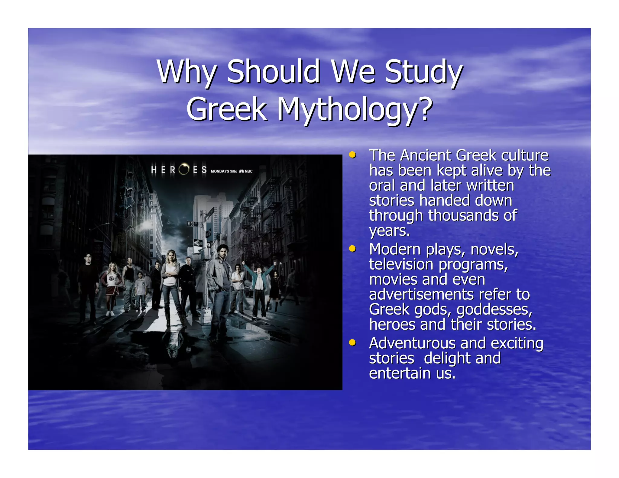 Why Should We StudyWhy Should We Study
Greek Mythology?Greek Mythology?
•• The Ancient Greek cultureThe Ancient Greek culture
has been kept alive by thehas been kept alive by the
oral and later writtenoral and later written
stories handed downstories handed down
through thousands ofthrough thousands of
years.years.
•• Modern plays, novels,Modern plays, novels,
television programs,television programs,
movies and evenmovies and even
advertisements refer toadvertisements refer to
Greek gods, goddesses,Greek gods, goddesses,
heroes and their stories.heroes and their stories.
•• Adventurous and excitingAdventurous and exciting
stories delight andstories delight and
entertain us.entertain us.
 