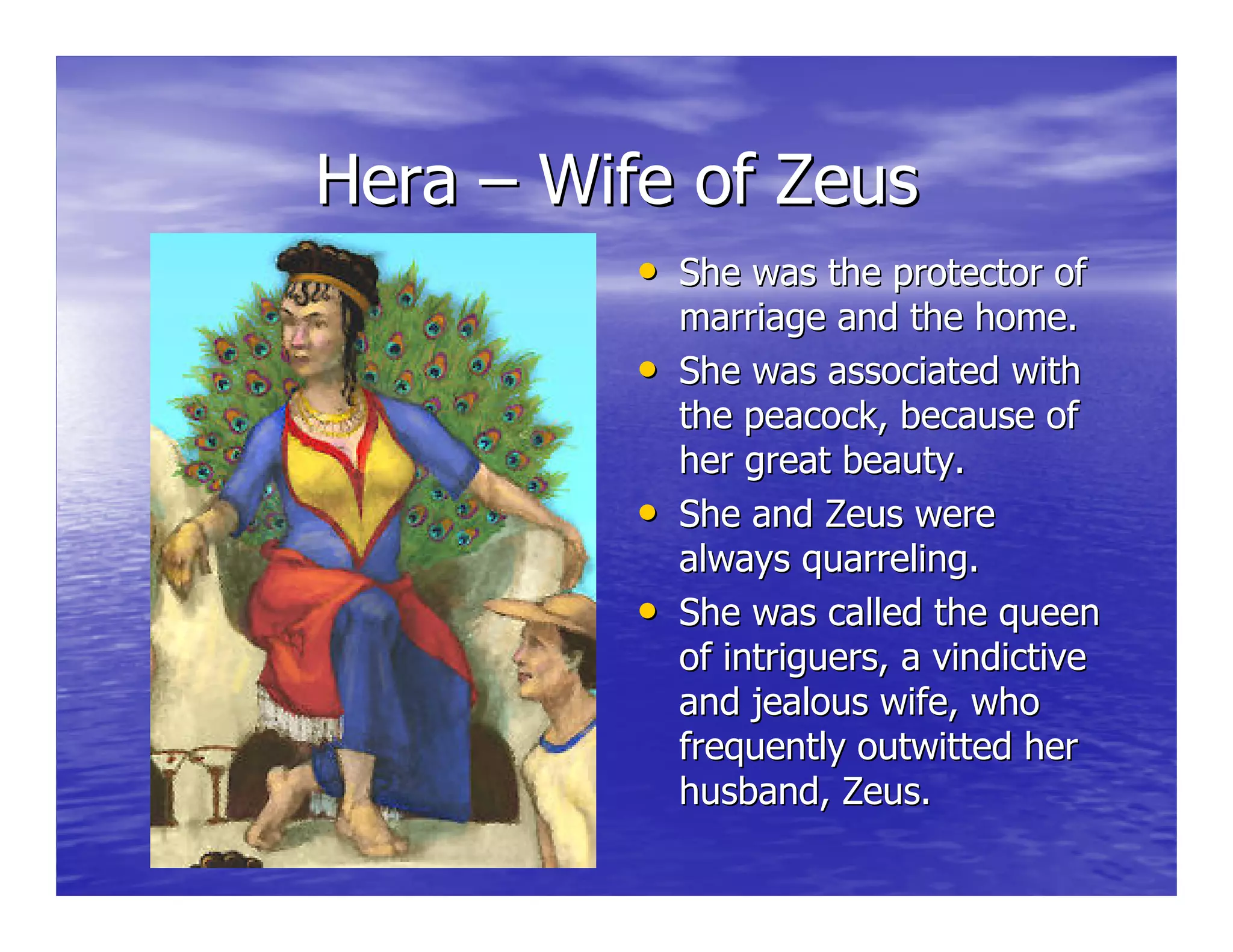 HeraHera –– Wife of ZeusWife of Zeus
•• She was the protector ofShe was the protector of
marriage and the home.marriage and the home.
•• She was associated withShe was associated with
the peacock, because ofthe peacock, because of
her great beauty.her great beauty.
•• She and Zeus wereShe and Zeus were
always quarreling.always quarreling.
•• She was called the queenShe was called the queen
of intriguers, a vindictiveof intriguers, a vindictive
and jealous wife, whoand jealous wife, who
frequently outwitted herfrequently outwitted her
husband, Zeus.husband, Zeus.
 