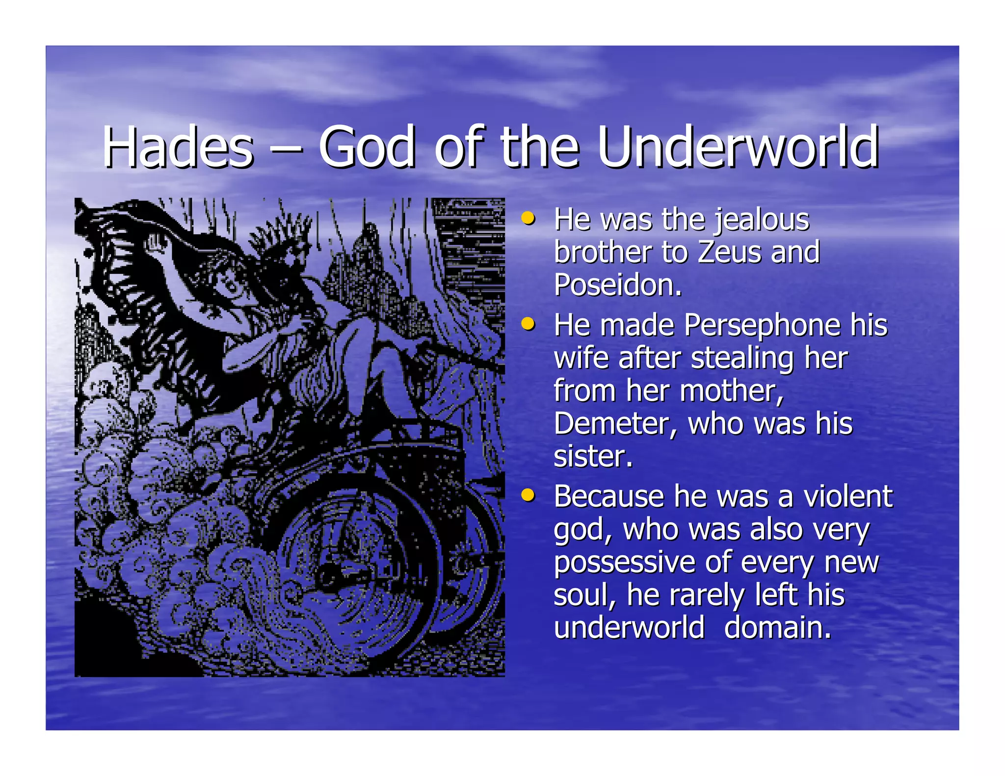 HadesHades –– God of the UnderworldGod of the Underworld
•• He was the jealousHe was the jealous
brother to Zeus andbrother to Zeus and
Poseidon.Poseidon.
•• He made Persephone hisHe made Persephone his
wife after stealing herwife after stealing her
from her mother,from her mother,
Demeter, who was hisDemeter, who was his
sister.sister.
•• Because he was a violentBecause he was a violent
god, who was also verygod, who was also very
possessive of every newpossessive of every new
soul, he rarely left hissoul, he rarely left his
underworld domain.underworld domain.
 