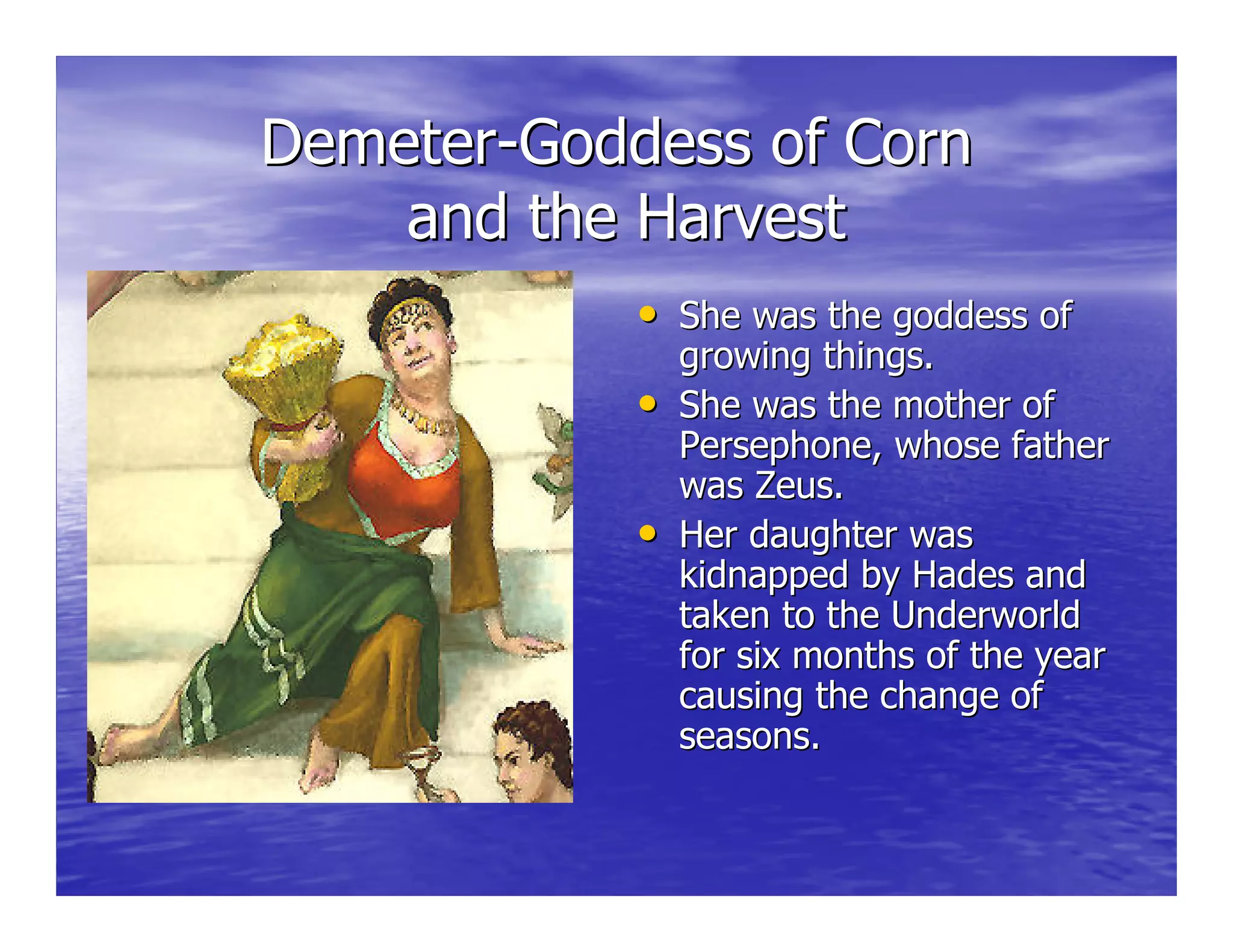 DemeterDemeter--Goddess of CornGoddess of Corn
and the Harvestand the Harvest
•• She was the goddess ofShe was the goddess of
growing things.growing things.
•• She was the mother ofShe was the mother of
Persephone, whose fatherPersephone, whose father
was Zeus.was Zeus.
•• Her daughter wasHer daughter was
kidnapped by Hades andkidnapped by Hades and
taken to the Underworldtaken to the Underworld
for six months of the yearfor six months of the year
causing the change ofcausing the change of
seasons.seasons.
 