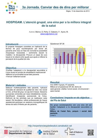 3a Jornada. Canviar des de dins per millorar
Sitges, 13 de desembre de 2013

HOSPIGAM. L’atenció grupal, una eina per a la millora integral
de la salut
Autoria: Blanco, E; Peña, C; Galeano, F; Ayora, M.
eblanco@vhebron.net

Qüestionari SF-36

Introducció
El projecte Hospigam consisteix en l’aplicació de la
tècnica de grup socioterapèutic per donar als
pacients amb ictus en fase de cronicitat la possibilitat
d'expressar necessitats i sentiments davant la
malaltia i la discapacitat. Procura un espai de cura
basat en la relació entre iguals que ajuda a millorar la
percepció de la qualitat de vida.

70

60

50

40
INICIO
Inici

FINAL
Final

30

20

10

Salut mental

Limitació per problemes emocionals

Funcionament o rol social

Vitalitat, energia o fatiga

Percepció general de la salut

•Facilitar l’adaptació a la discapacitat secundària a
l’ictus durant el procés de rehabilitació medicosocial
•Millorar la funcionalitat social dels pacients
•Trencar l’aïllament social

Dolor corporal

Objectius

Limitació per problemes físics

Funcionament físic

0

Resultat
Material i mètodes
Selecció multidisciplinària dels pacients. Aplicació
d’escales de valoració de qualitat de vida i risc social
a l’inici, al final del grup i al cap de 6 mesos. Sessions
quinzenals conduïdes per dues treballadores socials.
Identificació d’aspectes psicosocials de l’ictus.
Definició de les activitats que es realitzaran cada
sessió. Els facultatius i altres professionals de l’equip
assistencial participen en sessions monogràfiques de
temes de salut d’interès per als pacients.

Organitza:

Inici 2006: 6 grups, 47 pacients.
Millora en el qüestionari SF-36, ítems de
salut general, vitalitat, funció social, rol emocional i
salut mental.

Conclusions i impacte en els objectius
del Pla de Salut
Els grups socioterapèutics són una eina útil per
facilitar l’adaptació a la discapacitat secundària a
l’ictus.
Millora de l’estat físic, psíquic i social dels
pacients.
Línia 5.

http://experienciespladesalut.canalsalut.cat

 