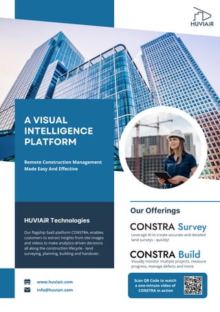HUVIAiR Technologies
Our flagship SaaS platform CONSTRA, enables
customers to extract insights from site images
and videos to make analytics-driven decisions
all along the construction lifecycle - land
surveying, planning, building and handover.
A VISUAL
INTELLIGENCE
PLATFORM
Remote Construction Management
Made Easy And Effective
Leverage AI to create accurate and detailed
land surveys - quickly!
Our Offerings
info@huviair.com
www.huviair.com
Visually monitor multiple projects, measure
progress, manage defects and more.
Scan QR Code to watch
a one-minute video of
CONSTRA in action
 
