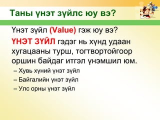 Таны үнэт зүйлс юу вэ?
Үнэт зүйл (Value) гэж юу вэ?
ҮНЭТ ЗҮЙЛ гэдэг нь хүнд удаан
хугацааны турш, тогтвортойгоор
оршин байдаг итгэл үнэмшил юм.
– Хувь хүний үнэт зүйл
– Байгалийн үнэт зүйл
– Улс орны үнэт зүйл

 