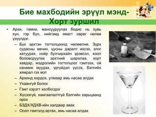 Бие махбодийн эрүүл мэндХорт зуршил
•

Архи, тамхи, мансууруулах бодис нь хувь
хүн, гэр бүл, нийгэмд ямагт сөрөг нөлөө
үзүүлдэг.
– Бүх эрхтэн тогтолцоонд нөлөөлнө. Зүрх
судасны өвчин, цусны даралт ихсэх, элэг
хатуурах, нойр булчирхайн үрэвсэл, хоол
боловсруулах эрхтний шархлаа, хорт
хавдар, мэдрэлийн тогтолцоог гэмтээх, ой
санамж муудах, үргүйдэл үүсэх, бэлгийн
хямрал гэх мэт
– Архинд хордох, улмаар амь насаа алдах
– Ухаангүй болох
– Гэмт хэрэгт холбогдох
– Хүсээгүй, хамгаалалтгүй бэлгийн харьцаанд
орох
– БЗДХ/ХДХВ-ийн халдвар авах
– Осол гэмтэлд өртөх, амь насаа алдах

 