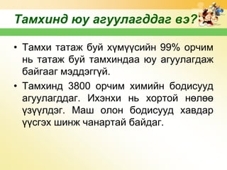 Тамхинд юу агуулагддаг вэ?
• Тамхи татаж буй хүмүүсийн 99% орчим
нь татаж буй тамхиндаа юу агуулагдаж
байгааг мэддэггүй.
• Тамхинд 3800 орчим химийн бодисууд
агуулагддаг. Ихэнхи нь хортой нөлөө
үзүүлдэг. Маш олон бодисууд хавдар
үүсгэх шинж чанартай байдаг.

 