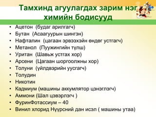 Тамхинд агуулагдах зарим нэг
химийн бодисууд
•
•
•
•
•
•
•
•
•
•
•
•
•

Ацетон (будаг арилгагч)
Бутан (Асаагуурын шингэн)
Нафталин (цагаан эрвээхэйн өндөг устгагч)
Метанол (Пуужингийн түлш)
Уритан (Шавьж устгах хор)
Арсени (Цагаан шоргоолжны хор)
Толуни (үйлдвэрийн уусгагч)
Толудин
Никотин
Кадмиум (машины аккумлятор цэнэглэгч)
Аммони (Шал цэвэрлэгч )
ФуринФотассиум – 40
Винил хлорид Нүүрсний дан исэл ( машины утаа)

 
