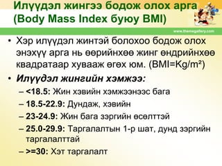 Илүүдэл жингээ бодож олох арга
(Body Mass Index буюу BMI)
www.themegallery.com

• Хэр илүүдэл жинтэй болохоо бодож олох
энэхүү арга нь өөрийнхөө жинг өндрийнхөө
квадратаар хувааж өгөх юм. (BMI=Kg/m²)
• Илүүдэл жингийн хэмжээ:
– <18.5: Жин хэвийн хэмжээнээс бага
– 18.5-22.9: Дундаж, хэвийн
– 23-24.9: Жин бага зэргийн өсөлттэй
– 25.0-29.9: Таргалалтын 1-р шат, дунд зэргийн
таргалалттай
– >=30: Хэт таргалалт

 