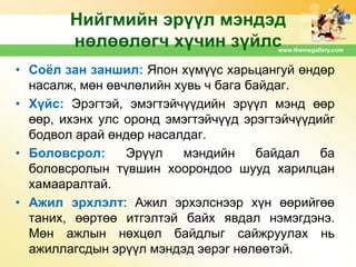 Нийгмийн эрүүл мэндэд
нөлөөлөгч хүчин зүйлс

www.themegallery.com

• Соѐл зан заншил: Япон хүмүүс харьцангуй өндөр
насалж, мөн өвчлөлийн хувь ч бага байдаг.
• Хүйс: Эрэгтэй, эмэгтэйчүүдийн эрүүл мэнд өөр
өөр, ихэнх улс оронд эмэгтэйчүүд эрэгтэйчүүдийг
бодвол арай өндөр насалдаг.
• Боловсрол:
Эрүүл
мэндийн
байдал
ба
боловсролын түвшин хоорондоо шууд харилцан
хамааралтай.
• Ажил эрхлэлт: Ажил эрхэлснээр хүн өөрийгөө
таних, өөртөө итгэлтэй байх явдал нэмэгдэнэ.
Мөн ажлын нөхцөл байдлыг сайжруулах нь
ажиллагсдын эрүүл мэндэд эерэг нөлөөтэй.

 