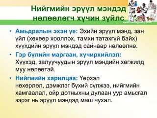 Нийгмийн эрүүл мэндэд
нөлөөлөгч хүчин зүйлс

www.themegallery.com

• Амьдралын эхэн үе: Эхийн эрүүл мэнд, зан
үйл (хөхөөр хооллох, тамхи татахгүй байх)
хүүхдийн эрүүл мэндэд сайнаар нөлөөлнө.
• Гэр бүлийн маргаан, хүчирхийлэл:
Хүүхэд, залуучуудын эрүүл мэндийн хөгжилд
муу нөлөөтэй.
• Нийгмийн харилцаа: Үерхэл
нөхөрлөл, дэмжлэг бүхий сүлжээ, нийгмийн
хамгаалал, ойр дотныхны дулаан уур амьсгал
зэрэг нь эрүүл мэндэд маш чухал.

 