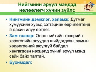 Нийгмийн эрүүл мэндэд
нөлөөлөгч хүчин зүйлс
www.themegallery.com

• Нийгмийн дэмжлэг, халамж: Дутмаг
хүмүүсийн хувьд сэтгэцийн өөрчлөлтөнд
5 дахин илүү өртдөг.
• Зам тээвэр: Олон нийтийн тээврийн
хэрэгслийн асуудал шийдэгдсэн, замын
хөдөлгөөний аюулгүй байдал
хангагдсан нөхцөлд хүний эрүүл мэнд
сайн байх талтай.
• Бухимдал:

 