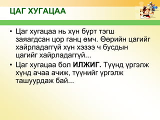 ЦАГ ХУГАЦАА
• Цаг хугацаа нь хүн бүрт тэгш
заяагдсан цор ганц өмч. Өөрийн цагийг
хайрладаггүй хүн хэзээ ч бусдын
цагийг хайрладаггүй...
• Цаг хугацаа бол ИЛЖИГ. Түүнд үргэлж
хүнд ачаа ачиж, түүнийг үргэлж
ташуурдаж бай...

 