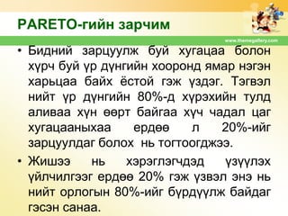 PARETO-гийн зарчим
www.themegallery.com

• Бидний зарцуулж буй хугацаа болон
хүрч буй үр дүнгийн хооронд ямар нэгэн
харьцаа байх ѐстой гэж үздэг. Тэгвэл
нийт үр дүнгийн 80%-д хүрэхийн тулд
аливаа хүн өөрт байгаа хүч чадал цаг
хугацааныхаа
ердөө
л
20%-ийг
зарцуулдаг болох нь тогтоогджээ.
• Жишээ
нь
хэрэглэгчдэд
үзүүлэх
үйлчилгээг ердөө 20% гэж үзвэл энэ нь
нийт орлогын 80%-ийг бүрдүүлж байдаг
гэсэн санаа.

 