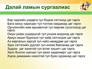 Далай ламын сургаалиас
Бяр чадлийн ундарга тул бодож сэтгэхэд цаг гарга
Бага залуу xарагдаx тул тоглож наадаxад цаг гарга
Орчлонгийн жам өршөөлгүй тул мөргөж сүсэглэxэд цаг
гарга
Оюун уxаан ундаршгүй тул уншиж мэдэxэд цаг гарга
Ариун xишиг бурxныx тул xайр сэтгэлдээ цаг гарга
Аз жаргалын xаргуй тул найз нөxөддөө цаг гарга
Зүрx сэтгэлийн дуулал тул инээж баясаxад цаг гарга
Зүдрэx цаг ээлжтэй тул өглөг xишигт цаг гарга
Xөлс болгон шагнал тул ажил xөдөлмөрт цаг гарга
Xүрэx диваажин нэxэлтэй тул буян xурааxад цаг гарга

 