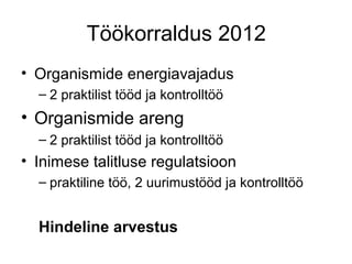 Töökorraldus 2012
• Organismide energiavajadus
  – 2 praktilist tööd ja kontrolltöö
• Organismide areng
  – 2 praktilist tööd ja kontrolltöö
• Inimese talitluse regulatsioon
  – praktiline töö, 2 uurimustööd ja kontrolltöö


  Hindeline arvestus
 