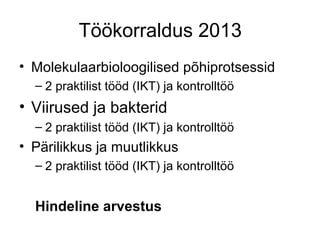 Töökorraldus 2013
• Molekulaarbioloogilised põhiprotsessid
  – 2 praktilist tööd (IKT) ja kontrolltöö
• Viirused ja bakterid
  – 2 praktilist tööd (IKT) ja kontrolltöö
• Pärilikkus ja muutlikkus
  – 2 praktilist tööd (IKT) ja kontrolltöö


  Hindeline arvestus
 