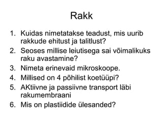 Rakk
1. Kuidas nimetatakse teadust, mis uurib
   rakkude ehitust ja talitlust?
2. Seoses millise leiutisega sai võimalikuks
   raku avastamine?
3. Nimeta erinevaid mikroskoope.
4. Millised on 4 põhilist koetüüpi?
5. AKtiivne ja passiivne transport läbi
   rakumembraani
6. Mis on plastiidide ülesanded?
 