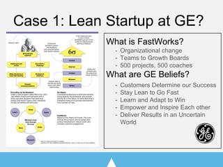 Case 1: Lean Startup at GE?
What is FastWorks?
- Organizational change
- Teams to Growth Boards
- 500 projects, 500 coaches
What are GE Beliefs?
- Customers Determine our Success
- Stay Lean to Go Fast
- Learn and Adapt to Win
- Empower and Inspire Each other
- Deliver Results in an Uncertain
World
 