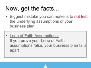Now, get the facts...
• Biggest mistake you can make is to not test
the underlying assumptions of your
business plan
• Leap of Faith Assumptions:
If you prove your Leap of Faith
assumptions false, your business plan falls
apart
 
