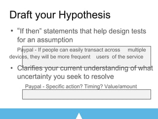 • “If then” statements that help design tests
for an assumption
Paypal - If people can easily transact across multiple
devices, they will be more frequent users of the service
• Clarifies your current understanding of what
uncertainty you seek to resolve
Paypal - Specific action? Timing? Value/amount
Draft your Hypothesis
 