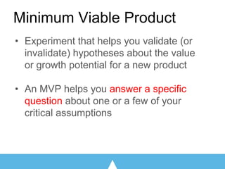 Minimum Viable Product
• Experiment that helps you validate (or
invalidate) hypotheses about the value
or growth potential for a new product
• An MVP helps you answer a specific
question about one or a few of your
critical assumptions
 