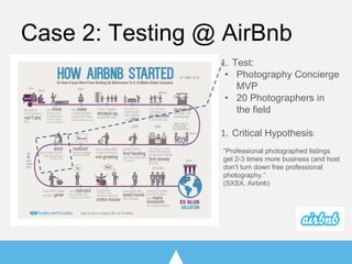 Case 2: Testing @ AirBnb
Test:
• Photography Concierge
MVP
• 20 Photographers in
the field
Critical Hypothesis:
“Professional photographed listings
get 2-3 times more business (and host
don’t turn down free professional
photography.”
(SXSX, Airbnb)
 
