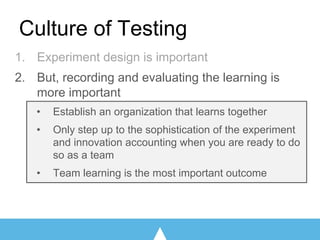 1. Experiment design is important
2. But, recording and evaluating the learning is
more important
• Establish an organization that learns together
• Only step up to the sophistication of the experiment
and innovation accounting when you are ready to do
so as a team
• Team learning is the most important outcome
Culture of Testing
 
