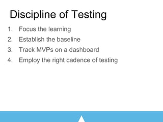 Discipline of Testing
1. Focus the learning
2. Establish the baseline
3. Track MVPs on a dashboard
4. Employ the right cadence of testing
 