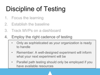 1. Focus the learning
2. Establish the baseline
3. Track MVPs on a dashboard
4. Employ the right cadence of testing
• Only as sophisticated as your organization is ready
to handle
• Remember: A well-designed experiment will inform
what your next experiment will be
• Parallel path testing should only be employed if you
have available resources
Discipline of Testing
 